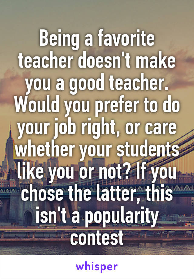 Being a favorite teacher doesn't make you a good teacher. Would you prefer to do your job right, or care whether your students like you or not? If you chose the latter, this isn't a popularity contest