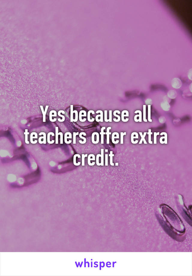 Yes because all teachers offer extra credit.