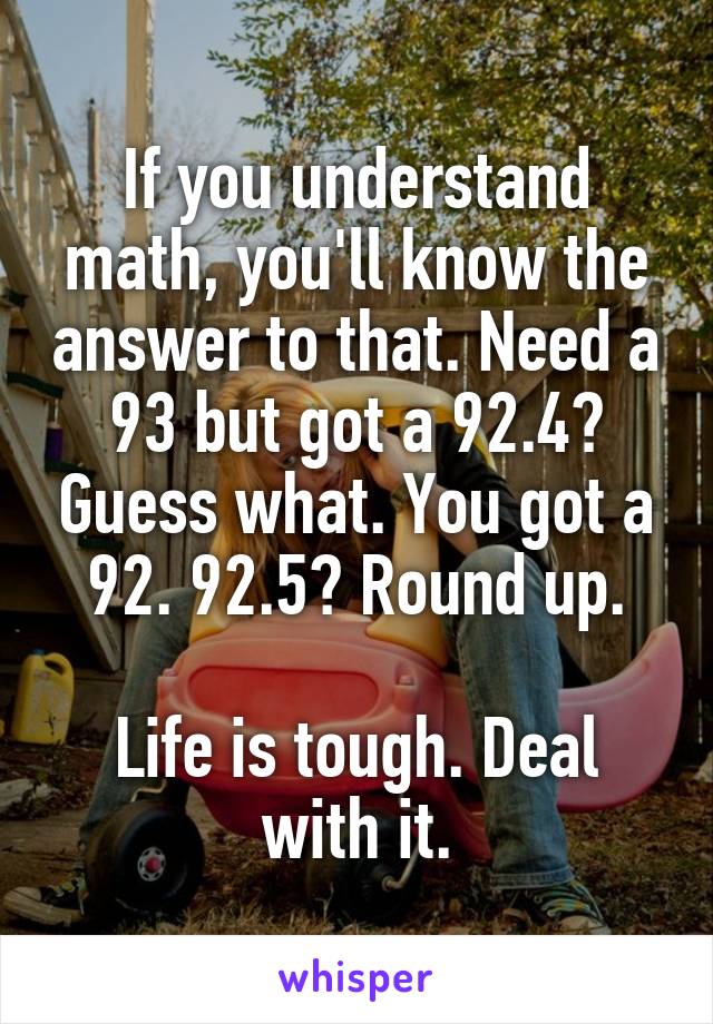 If you understand math, you'll know the answer to that. Need a 93 but got a 92.4? Guess what. You got a 92. 92.5? Round up.

Life is tough. Deal with it.