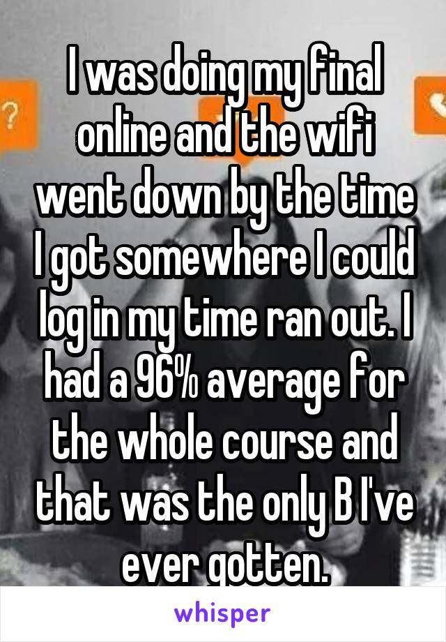 I was doing my final online and the wifi went down by the time I got somewhere I could log in my time ran out. I had a 96% average for the whole course and that was the only B I've ever gotten.