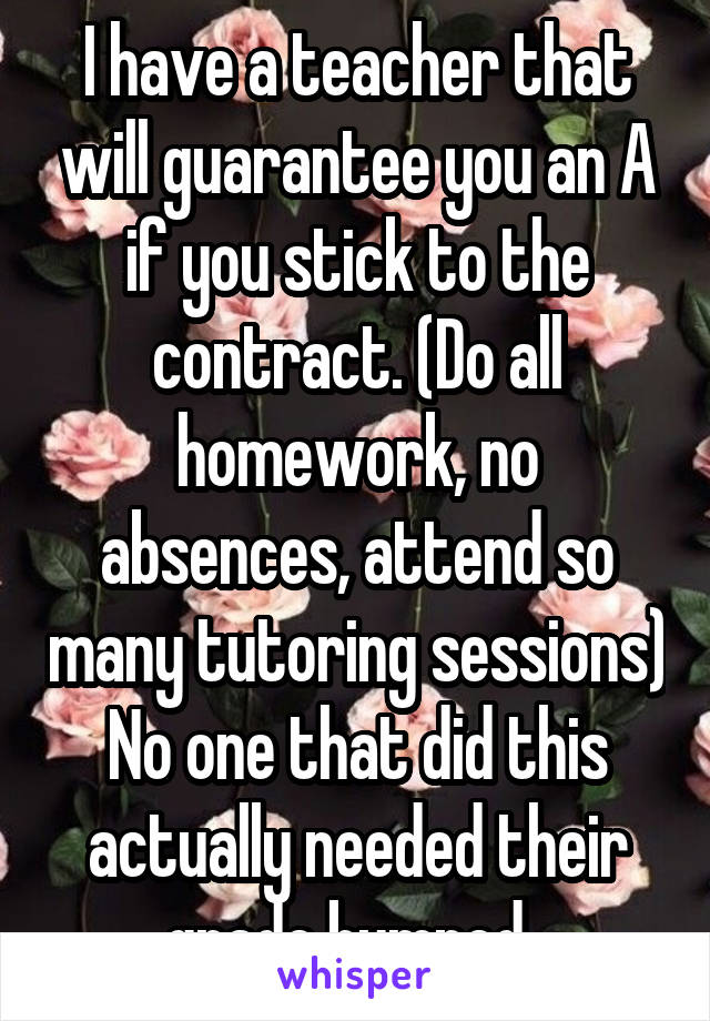 I have a teacher that will guarantee you an A if you stick to the contract. (Do all homework, no absences, attend so many tutoring sessions) No one that did this actually needed their grade bumped. 