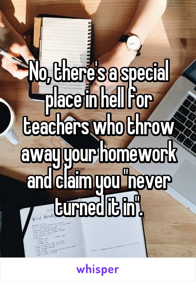 No, there's a special place in hell for teachers who throw away your homework and claim you "never turned it in".