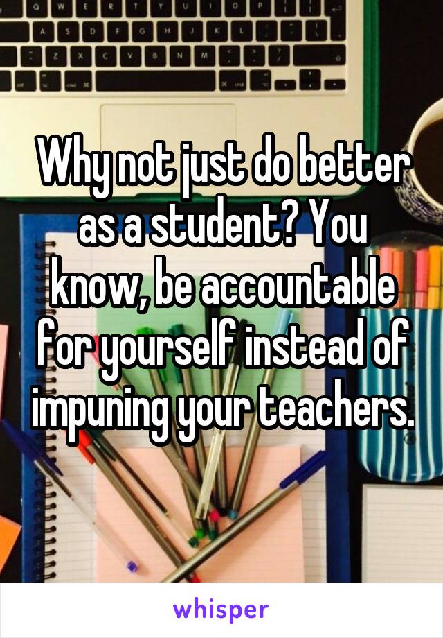 Why not just do better as a student? You know, be accountable for yourself instead of impuning your teachers. 