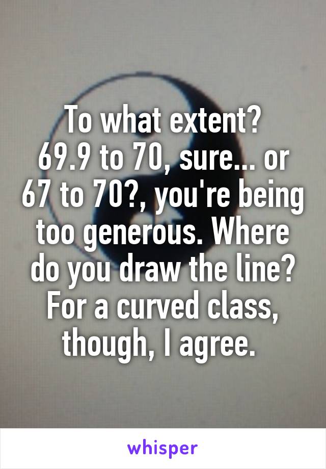 To what extent?
69.9 to 70, sure... or 67 to 70?, you're being too generous. Where do you draw the line?
For a curved class, though, I agree. 