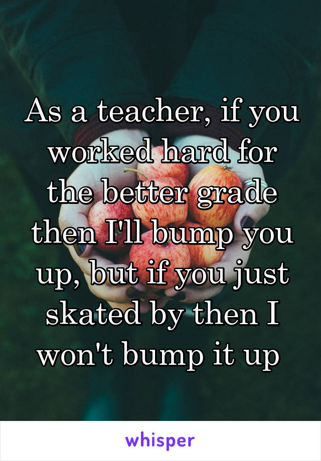 As a teacher, if you worked hard for the better grade then I'll bump you up, but if you just skated by then I won't bump it up 