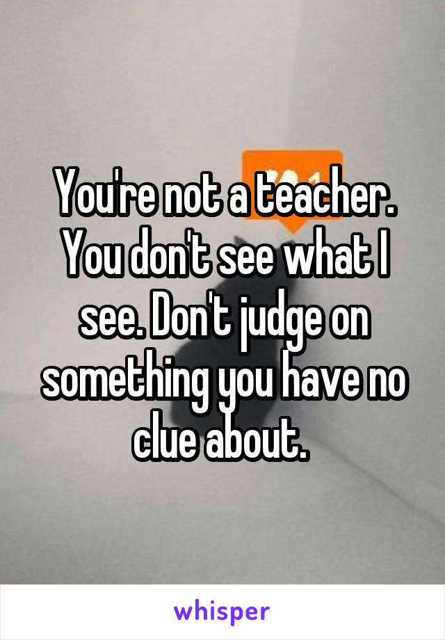 You're not a teacher. You don't see what I see. Don't judge on something you have no clue about. 