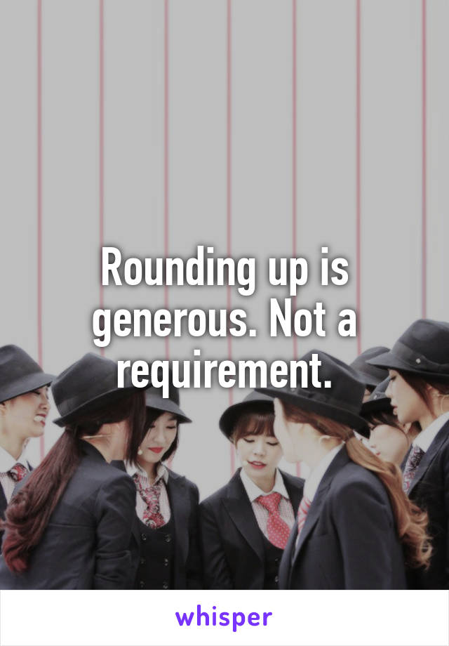 Rounding up is generous. Not a requirement.