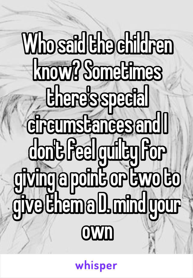 Who said the children know? Sometimes there's special circumstances and I don't feel guilty for giving a point or two to give them a D. mind your own