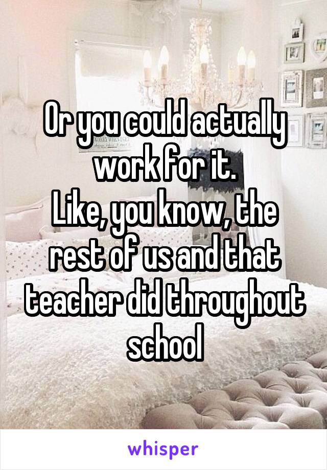 Or you could actually work for it.
Like, you know, the rest of us and that teacher did throughout school