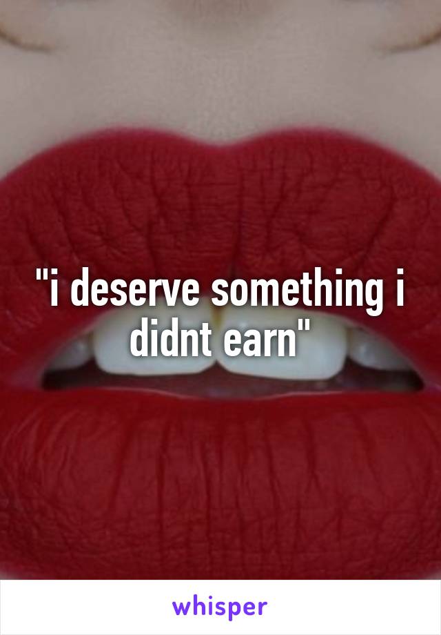 "i deserve something i didnt earn"