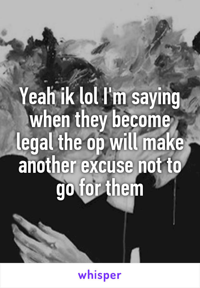 Yeah ik lol I'm saying when they become legal the op will make another excuse not to go for them