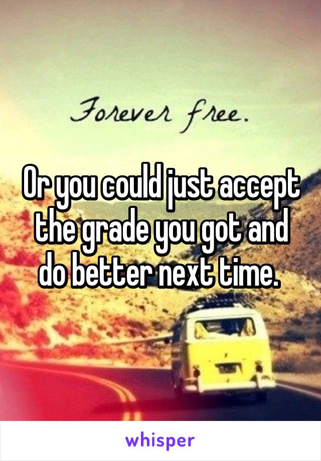 Or you could just accept the grade you got and do better next time. 