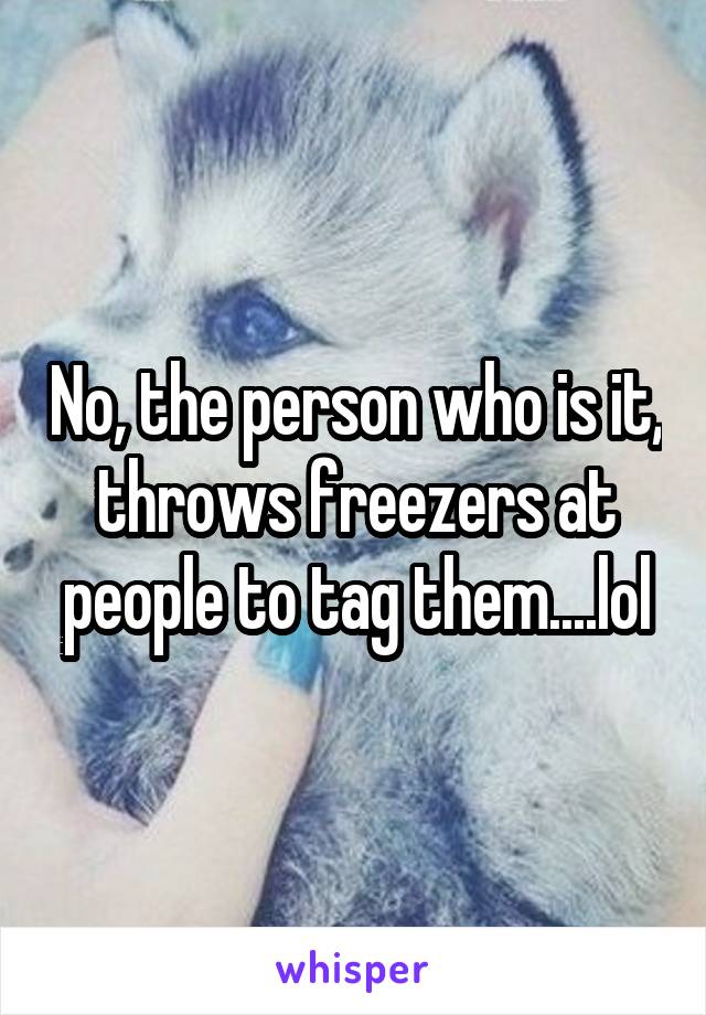 No, the person who is it, throws freezers at people to tag them....lol