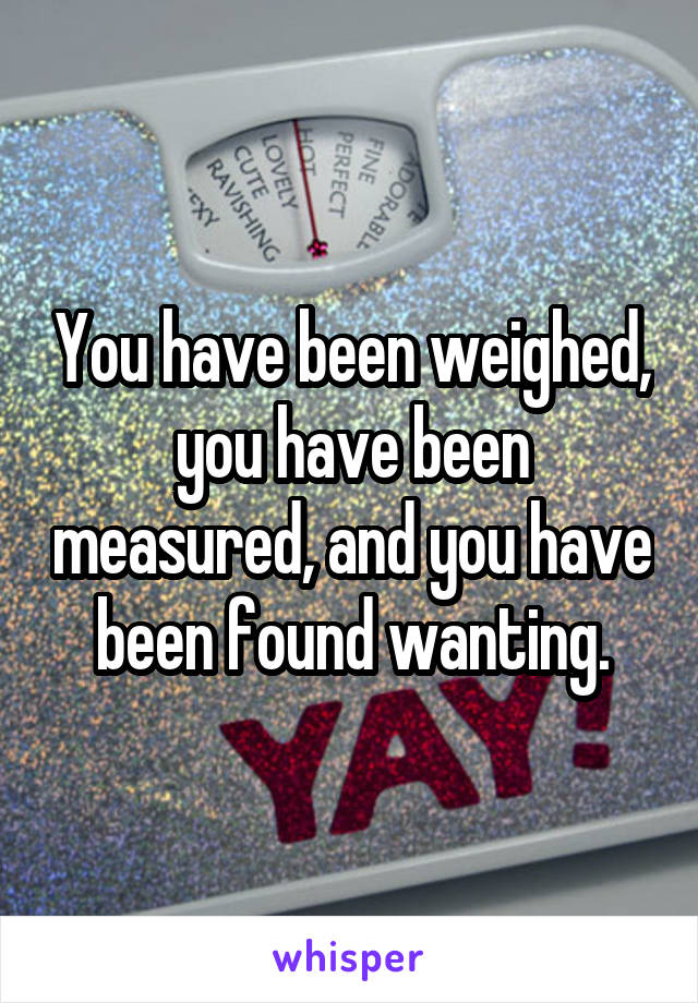 You have been weighed, you have been measured, and you have been found wanting.