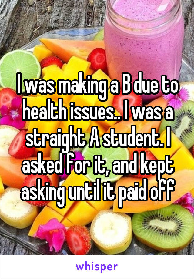 I was making a B due to health issues.. I was a straight A student. I asked for it, and kept asking until it paid off