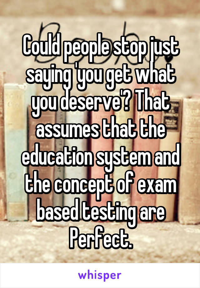 Could people stop just saying 'you get what you deserve'? That assumes that the education system and the concept of exam based testing are Perfect.