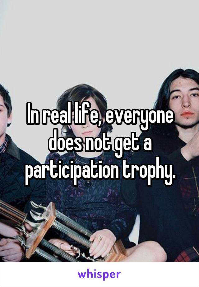 In real life, everyone does not get a participation trophy.