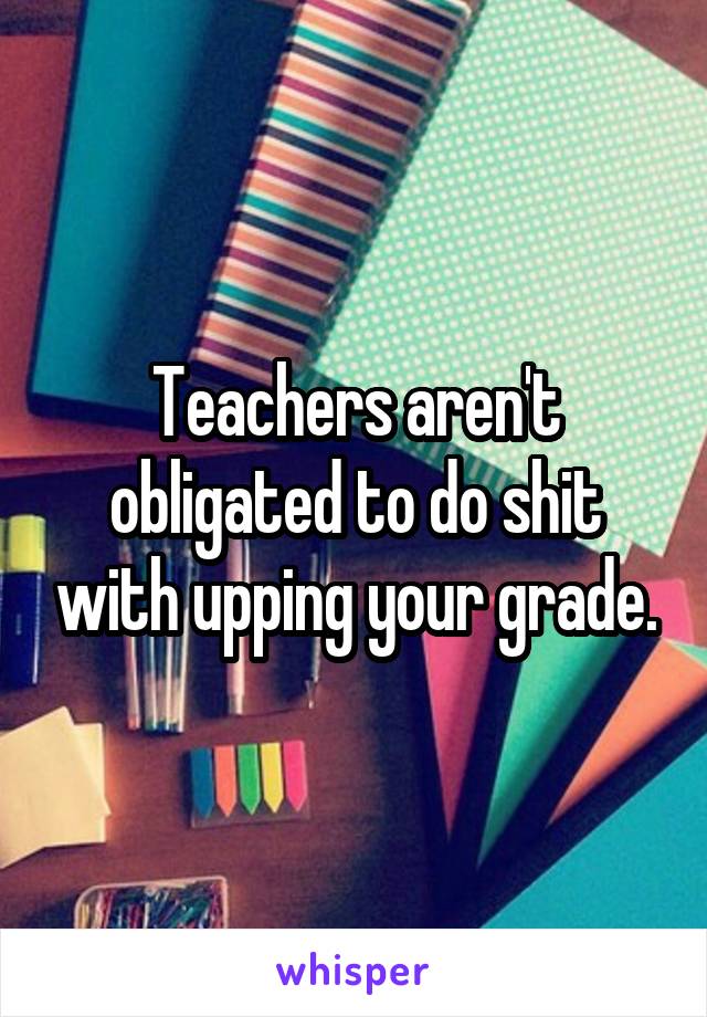 Teachers aren't obligated to do shit with upping your grade.