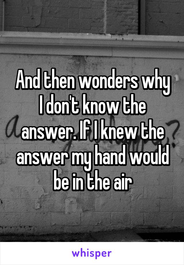 And then wonders why I don't know the answer. If I knew the answer my hand would be in the air