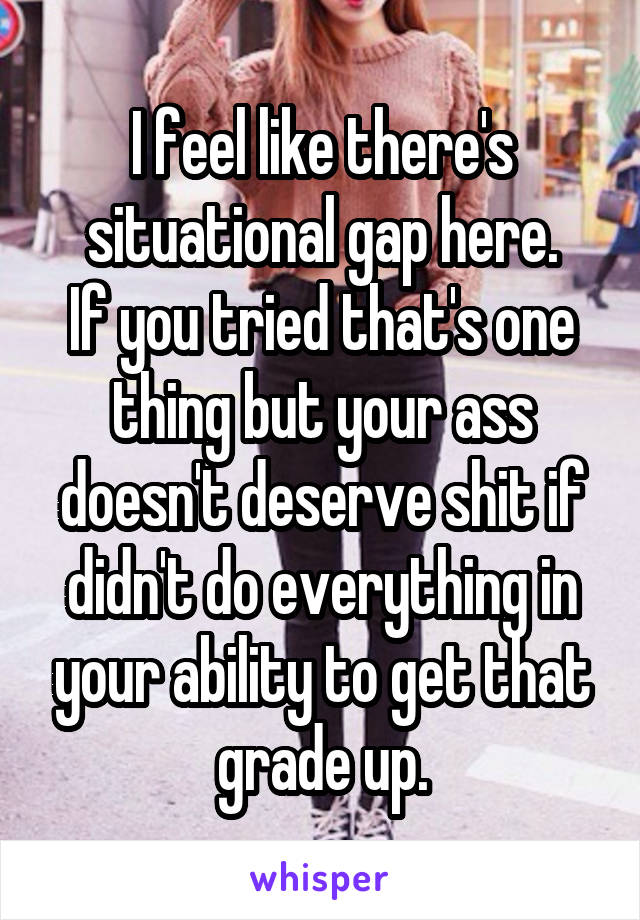 I feel like there's situational gap here.
If you tried that's one thing but your ass doesn't deserve shit if didn't do everything in your ability to get that grade up.