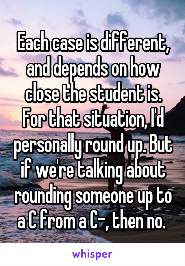 Each case is different, and depends on how close the student is. For that situation, I'd personally round up. But if we're talking about rounding someone up to a C from a C-, then no. 