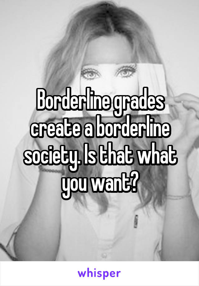 Borderline grades create a borderline society. Is that what you want?