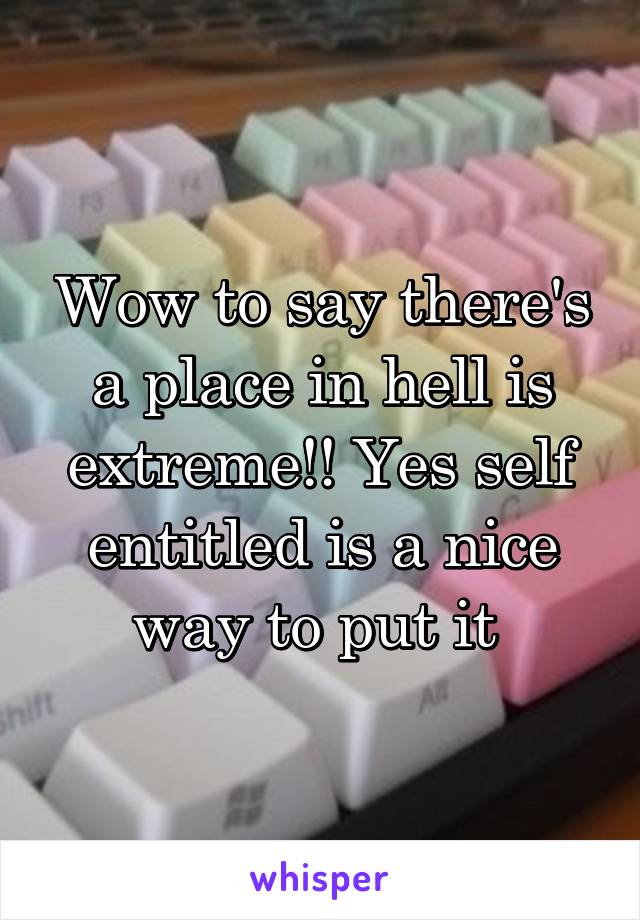 Wow to say there's a place in hell is extreme!! Yes self entitled is a nice way to put it 