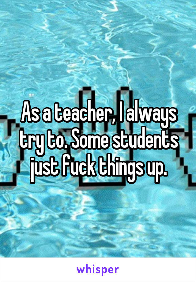 As a teacher, I always try to. Some students just fuck things up.