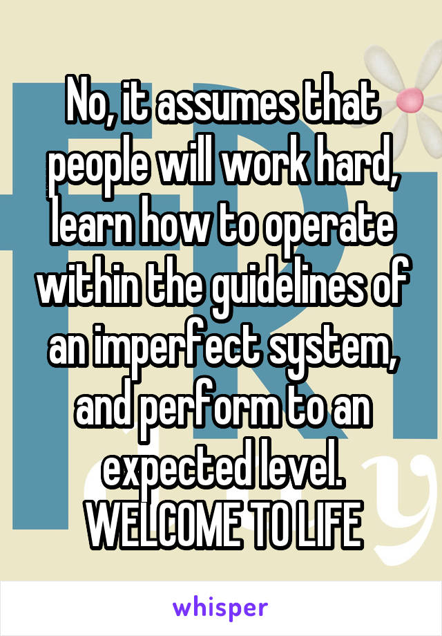 No, it assumes that people will work hard, learn how to operate within the guidelines of an imperfect system, and perform to an expected level. WELCOME TO LIFE