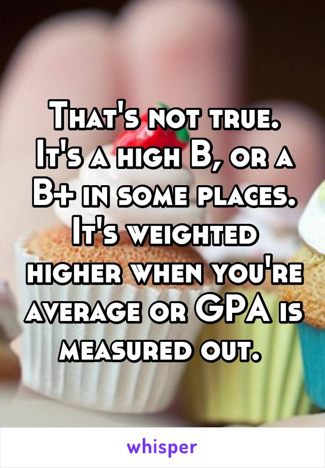 That's not true. It's a high B, or a B+ in some places. It's weighted higher when you're average or GPA is measured out. 