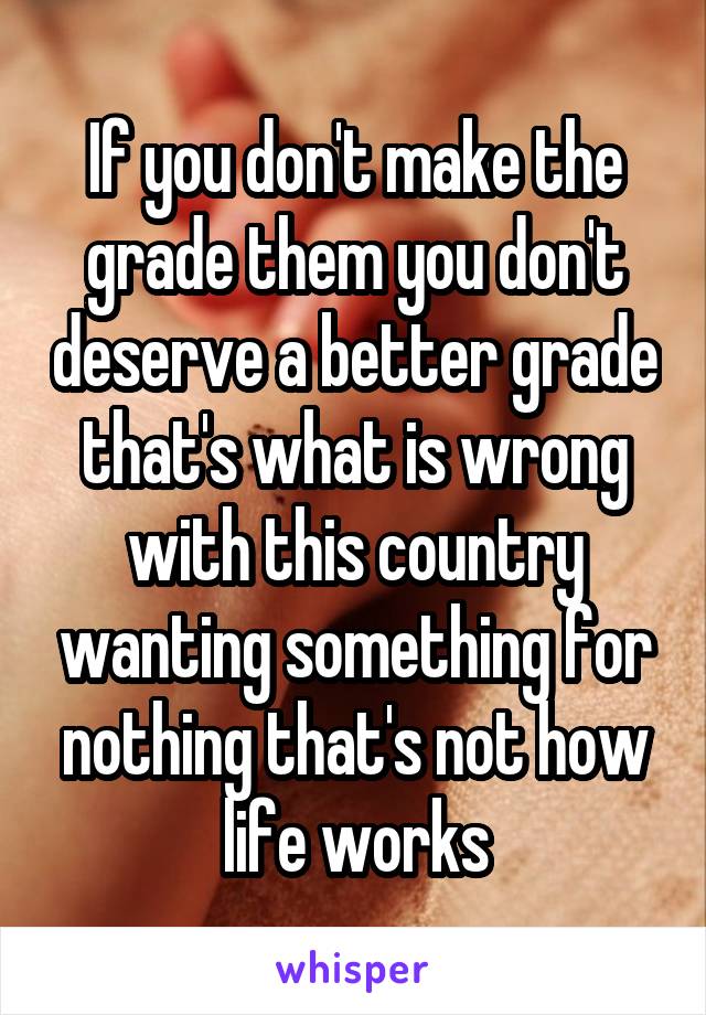 If you don't make the grade them you don't deserve a better grade that's what is wrong with this country wanting something for nothing that's not how life works