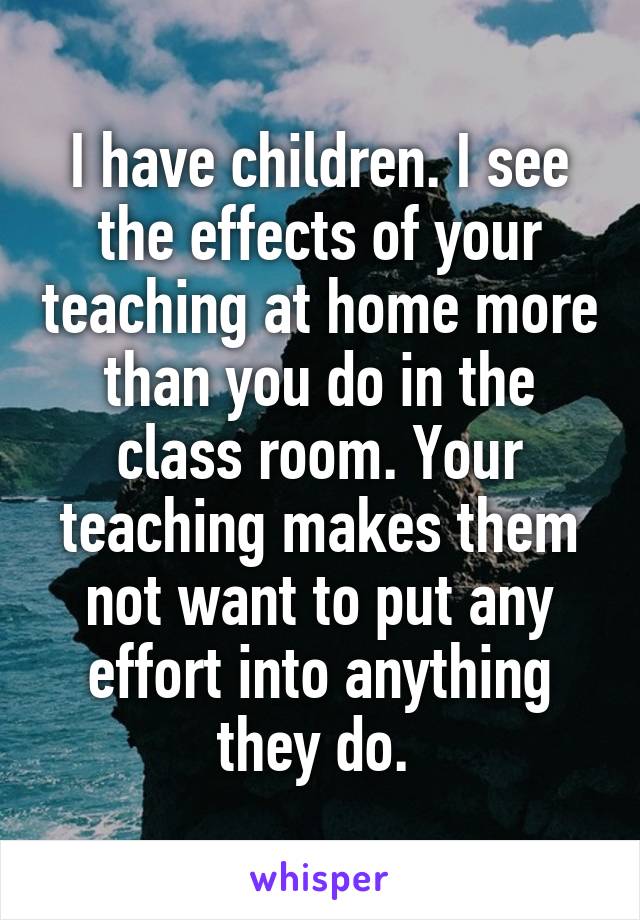 I have children. I see the effects of your teaching at home more than you do in the class room. Your teaching makes them not want to put any effort into anything they do. 