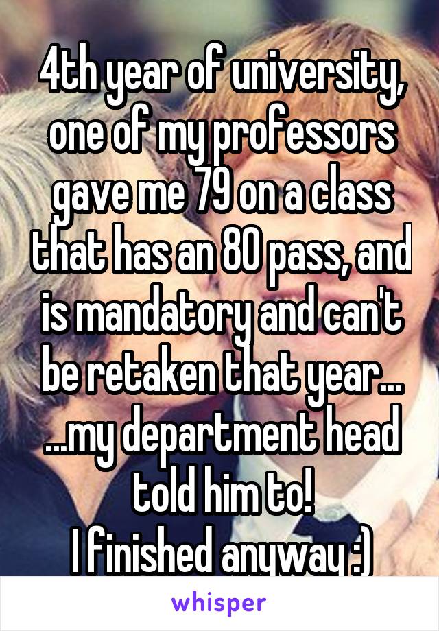 4th year of university, one of my professors gave me 79 on a class that has an 80 pass, and is mandatory and can't be retaken that year...
...my department head told him to!
I finished anyway :)