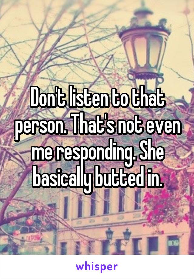 Don't listen to that person. That's not even me responding. She basically butted in.