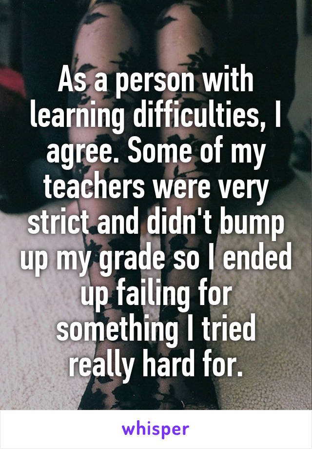 As a person with learning difficulties, I agree. Some of my teachers were very strict and didn't bump up my grade so I ended up failing for something I tried really hard for.