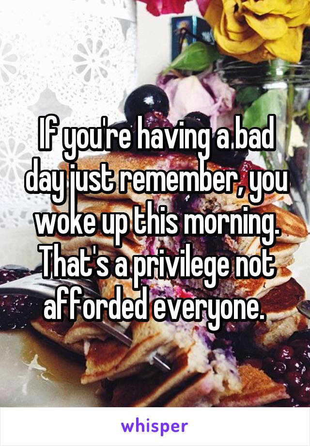 If you're having a bad day just remember, you woke up this morning. That's a privilege not afforded everyone. 