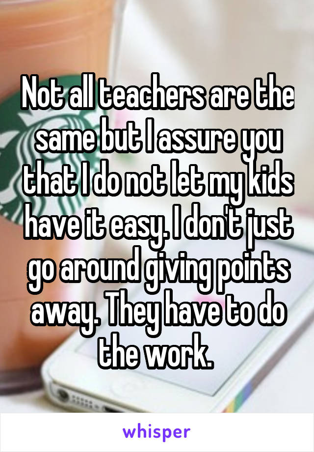 Not all teachers are the same but I assure you that I do not let my kids have it easy. I don't just go around giving points away. They have to do the work. 