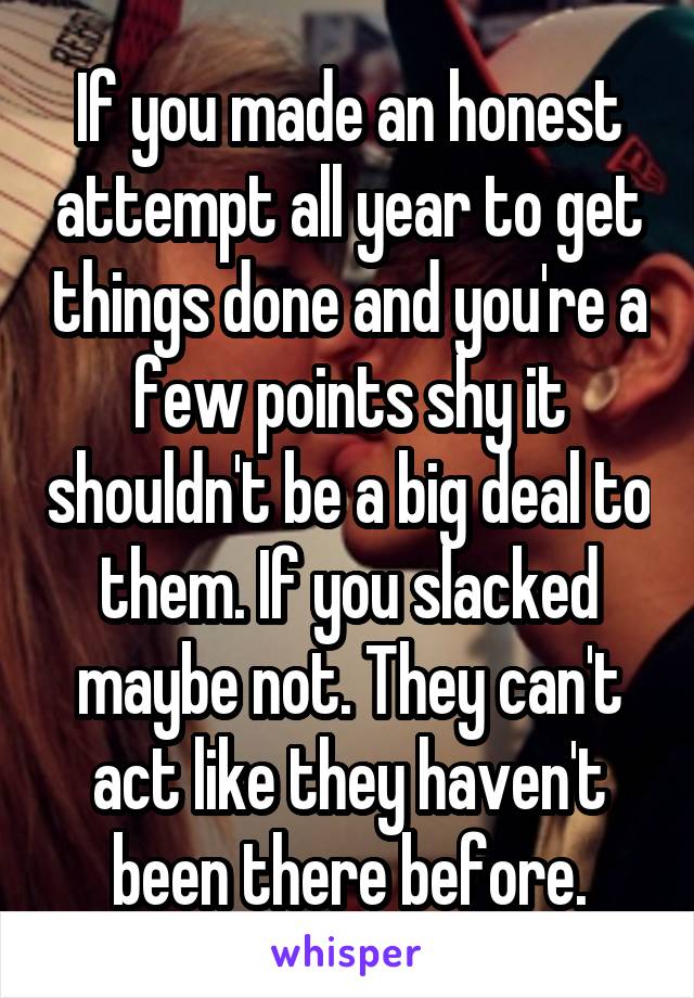 If you made an honest attempt all year to get things done and you're a few points shy it shouldn't be a big deal to them. If you slacked maybe not. They can't act like they haven't been there before.