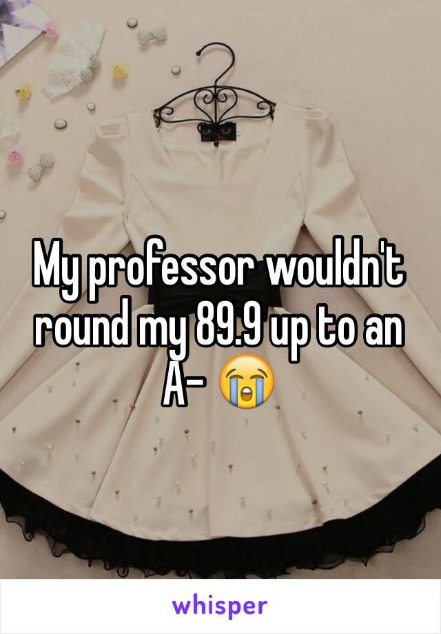 My professor wouldn't round my 89.9 up to an A- 😭