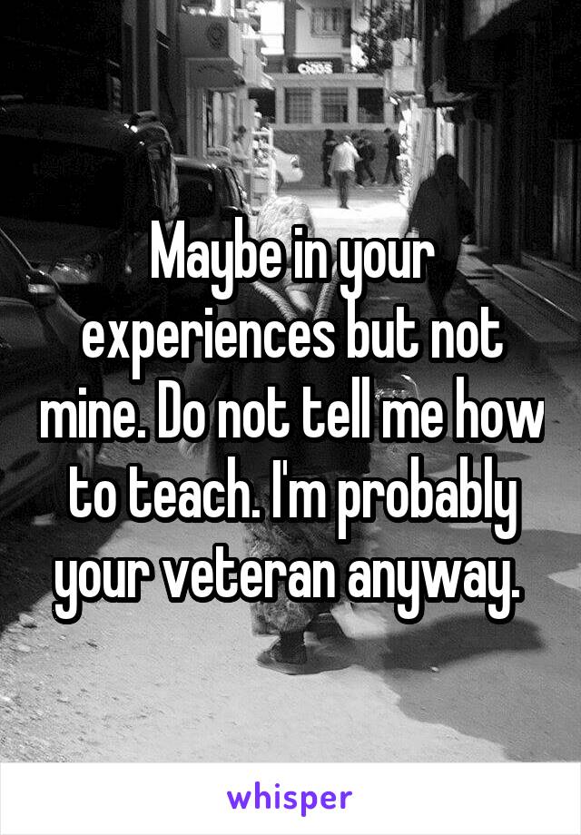 Maybe in your experiences but not mine. Do not tell me how to teach. I'm probably your veteran anyway. 