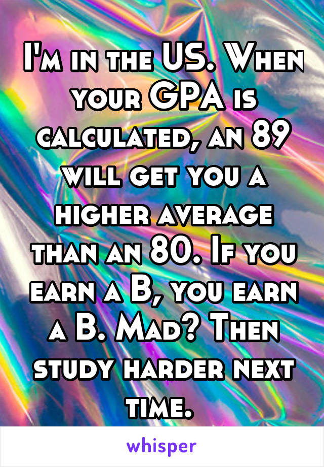 I'm in the US. When your GPA is calculated, an 89 will get you a higher average than an 80. If you earn a B, you earn a B. Mad? Then study harder next time. 