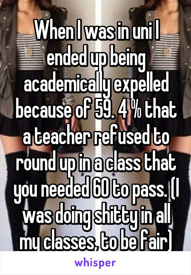 When I was in uni I ended up being academically expelled because of 59. 4 % that a teacher refused to round up in a class that you needed 60 to pass. (I was doing shitty in all my classes, to be fair)