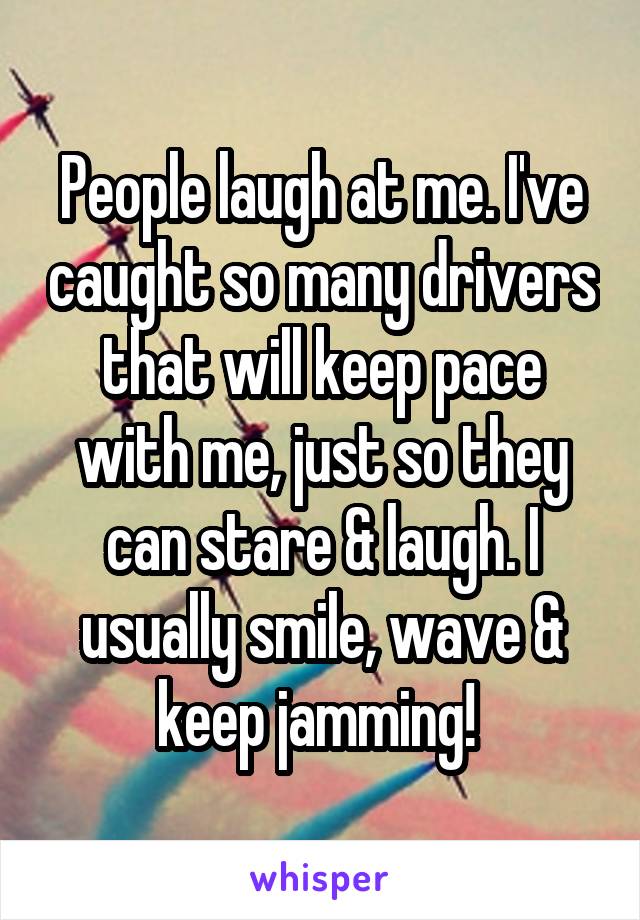 People laugh at me. I've caught so many drivers that will keep pace with me, just so they can stare & laugh. I usually smile, wave & keep jamming! 