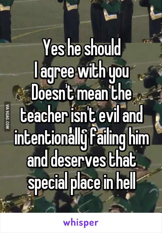 Yes he should
I agree with you
Doesn't mean the teacher isn't evil and intentionally failing him and deserves that special place in hell