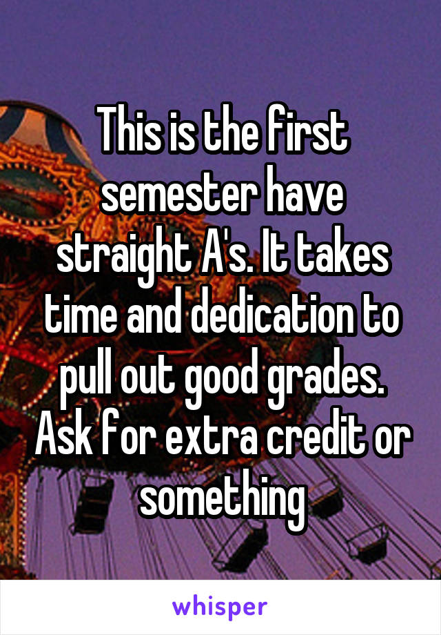 This is the first semester have straight A's. It takes time and dedication to pull out good grades. Ask for extra credit or something