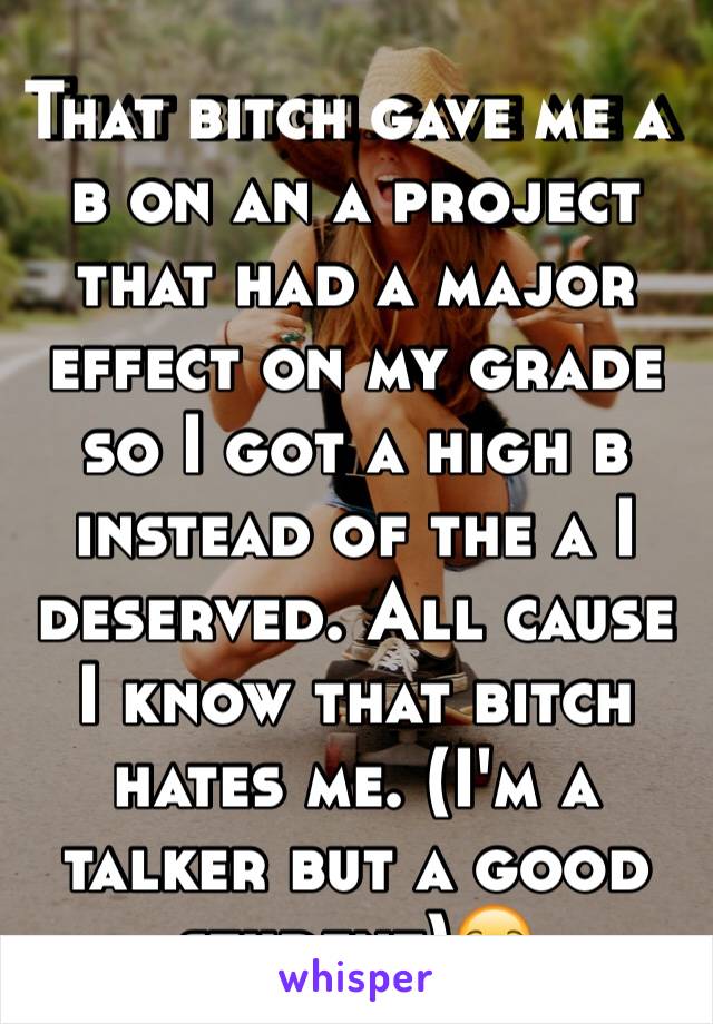 That bitch gave me a b on an a project that had a major effect on my grade so I got a high b instead of the a I deserved. All cause I know that bitch hates me. (I'm a talker but a good student)😒