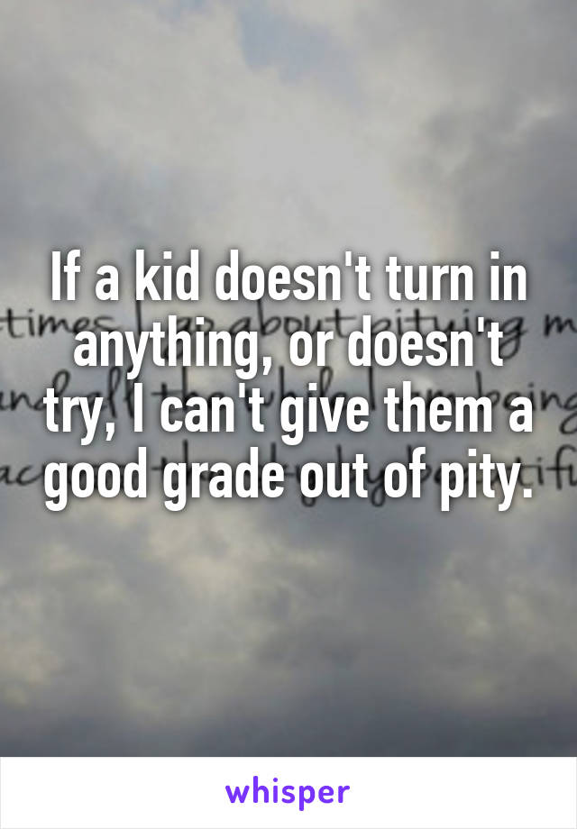 If a kid doesn't turn in anything, or doesn't try, I can't give them a good grade out of pity. 