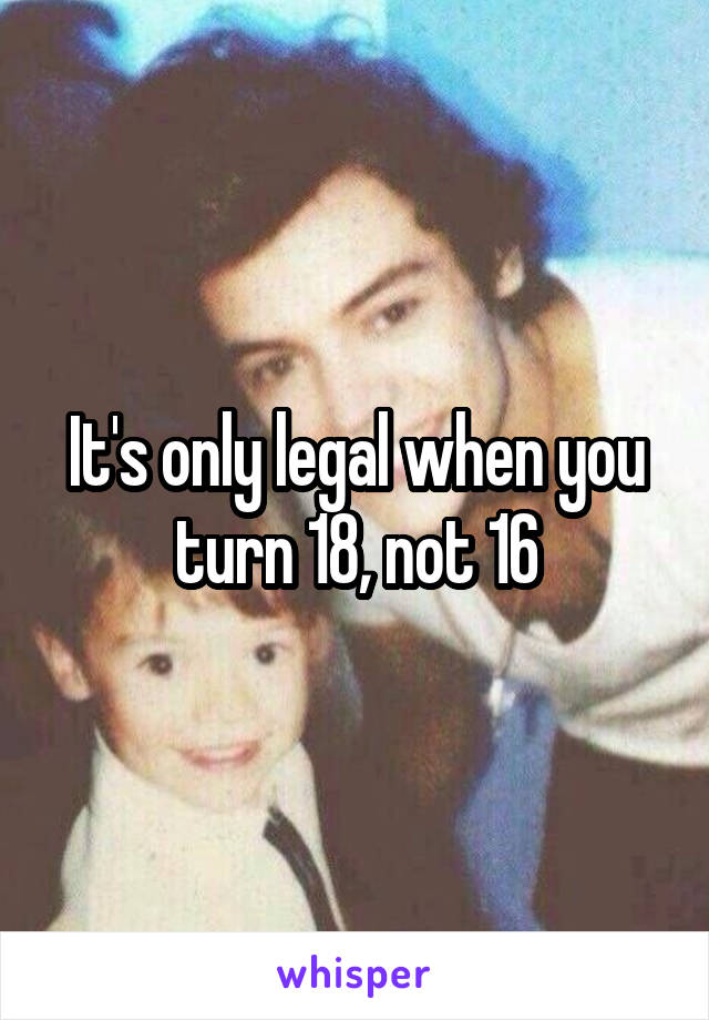 It's only legal when you turn 18, not 16