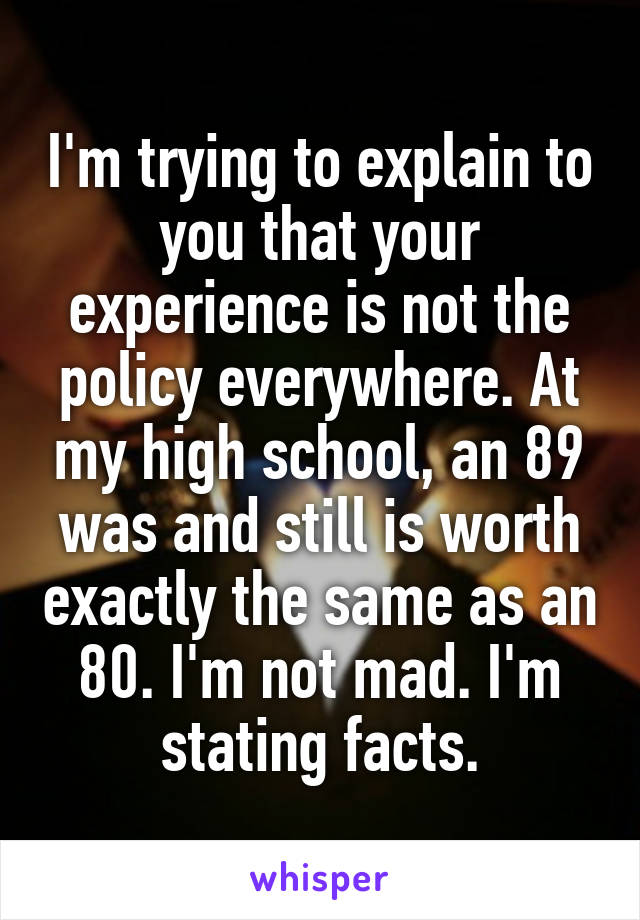 I'm trying to explain to you that your experience is not the policy everywhere. At my high school, an 89 was and still is worth exactly the same as an 80. I'm not mad. I'm stating facts.