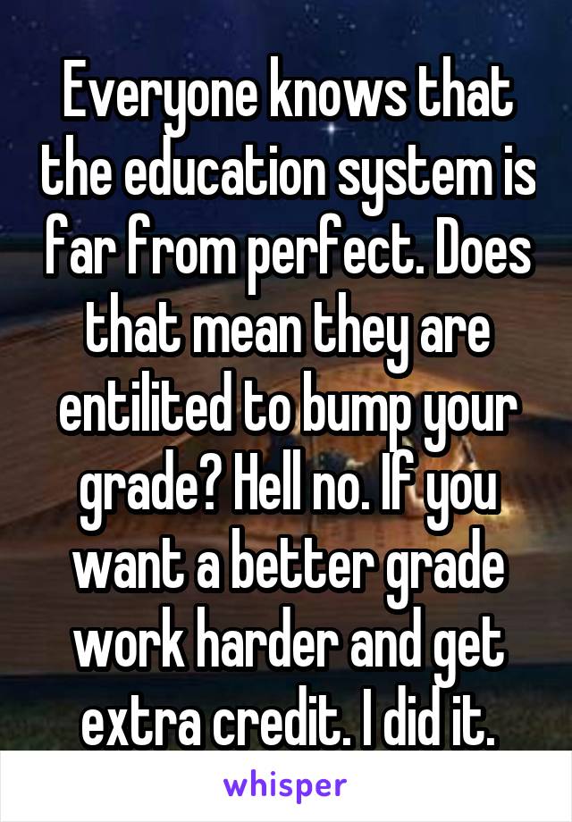 Everyone knows that the education system is far from perfect. Does that mean they are entilited to bump your grade? Hell no. If you want a better grade work harder and get extra credit. I did it.